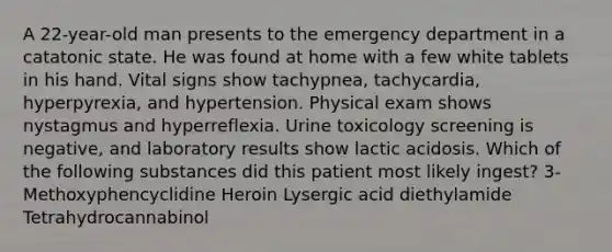 A 22-year-old man presents to the emergency department in a catatonic state. He was found at home with a few white tablets in his hand. Vital signs show tachypnea, tachycardia, hyperpyrexia, and hypertension. Physical exam shows nystagmus and hyperreflexia. Urine toxicology screening is negative, and laboratory results show lactic acidosis. Which of the following substances did this patient most likely ingest? 3-Methoxyphencyclidine Heroin Lysergic acid diethylamide Tetrahydrocannabinol