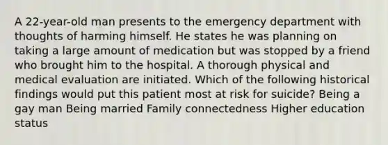 A 22-year-old man presents to the emergency department with thoughts of harming himself. He states he was planning on taking a large amount of medication but was stopped by a friend who brought him to the hospital. A thorough physical and medical evaluation are initiated. Which of the following historical findings would put this patient most at risk for suicide? Being a gay man Being married Family connectedness Higher education status