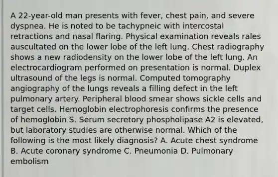 A 22-year-old man presents with fever, chest pain, and severe dyspnea. He is noted to be tachypneic with intercostal retractions and nasal flaring. Physical examination reveals rales auscultated on the lower lobe of the left lung. Chest radiography shows a new radiodensity on the lower lobe of the left lung. An electrocardiogram performed on presentation is normal. Duplex ultrasound of the legs is normal. Computed tomography angiography of the lungs reveals a filling defect in the left pulmonary artery. Peripheral blood smear shows sickle cells and target cells. Hemoglobin electrophoresis confirms the presence of hemoglobin S. Serum secretory phospholipase A2 is elevated, but laboratory studies are otherwise normal. Which of the following is the most likely diagnosis? A. Acute chest syndrome B. Acute coronary syndrome C. Pneumonia D. Pulmonary embolism