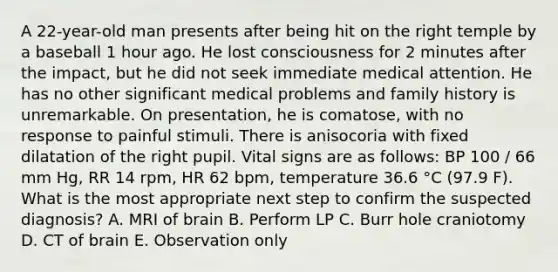 A 22-year-old man presents after being hit on the right temple by a baseball 1 hour ago. He lost consciousness for 2 minutes after the impact, but he did not seek immediate medical attention. He has no other significant medical problems and family history is unremarkable. On presentation, he is comatose, with no response to painful stimuli. There is anisocoria with fixed dilatation of the right pupil. Vital signs are as follows: BP 100 / 66 mm Hg, RR 14 rpm, HR 62 bpm, temperature 36.6 °C (97.9 F). What is the most appropriate next step to confirm the suspected diagnosis? A. MRI of brain B. Perform LP C. Burr hole craniotomy D. CT of brain E. Observation only