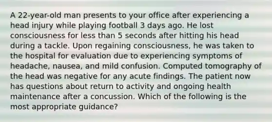 A 22-year-old man presents to your office after experiencing a head injury while playing football 3 days ago. He lost consciousness for less than 5 seconds after hitting his head during a tackle. Upon regaining consciousness, he was taken to the hospital for evaluation due to experiencing symptoms of headache, nausea, and mild confusion. Computed tomography of the head was negative for any acute findings. The patient now has questions about return to activity and ongoing health maintenance after a concussion. Which of the following is the most appropriate guidance?