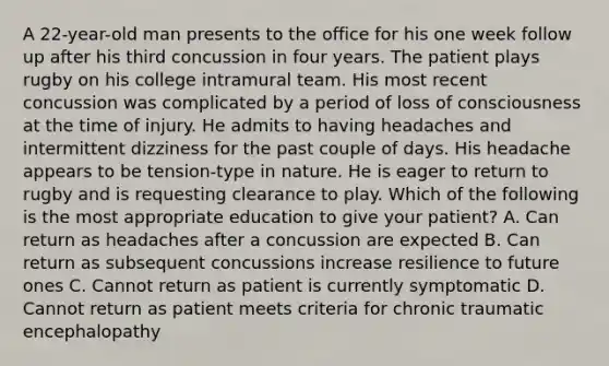 A 22-year-old man presents to the office for his one week follow up after his third concussion in four years. The patient plays rugby on his college intramural team. His most recent concussion was complicated by a period of loss of consciousness at the time of injury. He admits to having headaches and intermittent dizziness for the past couple of days. His headache appears to be tension-type in nature. He is eager to return to rugby and is requesting clearance to play. Which of the following is the most appropriate education to give your patient? A. Can return as headaches after a concussion are expected B. Can return as subsequent concussions increase resilience to future ones C. Cannot return as patient is currently symptomatic D. Cannot return as patient meets criteria for chronic traumatic encephalopathy