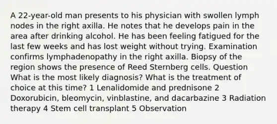 A 22-year-old man presents to his physician with swollen lymph nodes in the right axilla. He notes that he develops pain in the area after drinking alcohol. He has been feeling fatigued for the last few weeks and has lost weight without trying. Examination confirms lymphadenopathy in the right axilla. Biopsy of the region shows the presence of Reed Sternberg cells. Question What is the most likely diagnosis? What is the treatment of choice at this time? 1 Lenalidomide and prednisone 2 Doxorubicin, bleomycin, vinblastine, and dacarbazine 3 Radiation therapy 4 Stem cell transplant 5 Observation