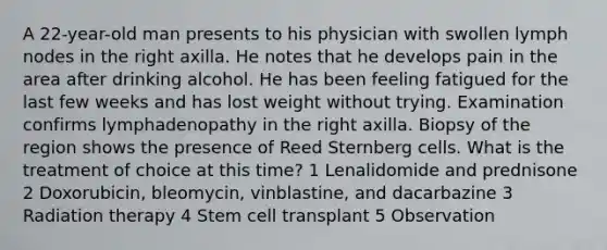 A 22-year-old man presents to his physician with swollen lymph nodes in the right axilla. He notes that he develops pain in the area after drinking alcohol. He has been feeling fatigued for the last few weeks and has lost weight without trying. Examination confirms lymphadenopathy in the right axilla. Biopsy of the region shows the presence of Reed Sternberg cells. What is the treatment of choice at this time? 1 Lenalidomide and prednisone 2 Doxorubicin, bleomycin, vinblastine, and dacarbazine 3 Radiation therapy 4 Stem cell transplant 5 Observation