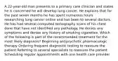 A 22-year-old man presents to a primary care clinician and states he is concerned he will develop lung cancer. He explains that for the past seven months he has spent numerous hours researching lung cancer online and has been to several doctors. He has had several computed tomography scans of his chest done that have not identified any pathology. He denies any symptoms and denies any history of smoking cigarettes. Which of the following is part of the recommended treatment for the most likely diagnosis? Beginning antipsychotic pharmacologic therapy Ordering frequent diagnostic testing to reassure the patient Referring to several specialists to reassure the patient Scheduling regular appointments with one health care provider