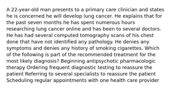 A 22-year-old man presents to a primary care clinician and states he is concerned he will develop lung cancer. He explains that for the past seven months he has spent numerous hours researching lung cancer online and has been to several doctors. He has had several computed tomography scans of his chest done that have not identified any pathology. He denies any symptoms and denies any history of smoking cigarettes. Which of the following is part of the recommended treatment for the most likely diagnosis? Beginning antipsychotic pharmacologic therapy Ordering frequent diagnostic testing to reassure the patient Referring to several specialists to reassure the patient Scheduling regular appointments with one health care provider