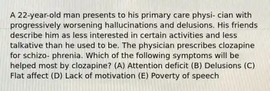 A 22-year-old man presents to his primary care physi- cian with progressively worsening hallucinations and delusions. His friends describe him as less interested in certain activities and less talkative than he used to be. The physician prescribes clozapine for schizo- phrenia. Which of the following symptoms will be helped most by clozapine? (A) Attention deficit (B) Delusions (C) Flat affect (D) Lack of motivation (E) Poverty of speech