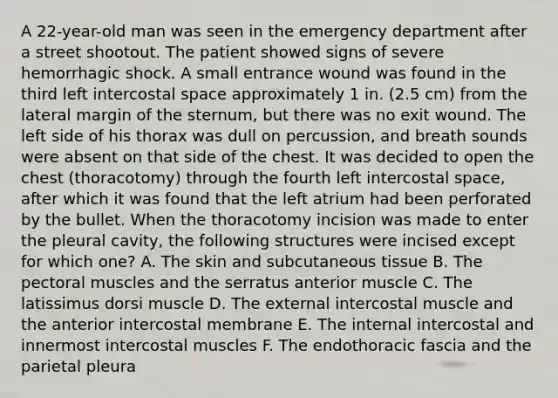 A 22-year-old man was seen in the emergency department after a street shootout. The patient showed signs of severe hemorrhagic shock. A small entrance wound was found in the third left intercostal space approximately 1 in. (2.5 cm) from the lateral margin of the sternum, but there was no exit wound. The left side of his thorax was dull on percussion, and breath sounds were absent on that side of the chest. It was decided to open the chest (thoracotomy) through the fourth left intercostal space, after which it was found that the left atrium had been perforated by the bullet. When the thoracotomy incision was made to enter the pleural cavity, the following structures were incised except for which one? A. The skin and subcutaneous tissue B. The pectoral muscles and the serratus anterior muscle C. The latissimus dorsi muscle D. The external intercostal muscle and the anterior intercostal membrane E. The internal intercostal and innermost intercostal muscles F. The endothoracic fascia and the parietal pleura