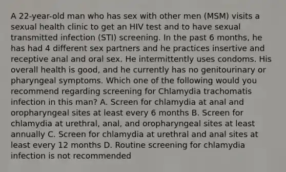 A 22-year-old man who has sex with other men (MSM) visits a sexual health clinic to get an HIV test and to have sexual transmitted infection (STI) screening. In the past 6 months, he has had 4 different sex partners and he practices insertive and receptive anal and oral sex. He intermittently uses condoms. His overall health is good, and he currently has no genitourinary or pharyngeal symptoms. Which one of the following would you recommend regarding screening for Chlamydia trachomatis infection in this man? A. Screen for chlamydia at anal and oropharyngeal sites at least every 6 months B. Screen for chlamydia at urethral, anal, and oropharyngeal sites at least annually C. Screen for chlamydia at urethral and anal sites at least every 12 months D. Routine screening for chlamydia infection is not recommended