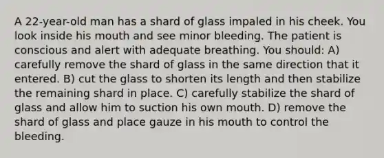 A 22-year-old man has a shard of glass impaled in his cheek. You look inside his mouth and see minor bleeding. The patient is conscious and alert with adequate breathing. You should: A) carefully remove the shard of glass in the same direction that it entered. B) cut the glass to shorten its length and then stabilize the remaining shard in place. C) carefully stabilize the shard of glass and allow him to suction his own mouth. D) remove the shard of glass and place gauze in his mouth to control the bleeding.