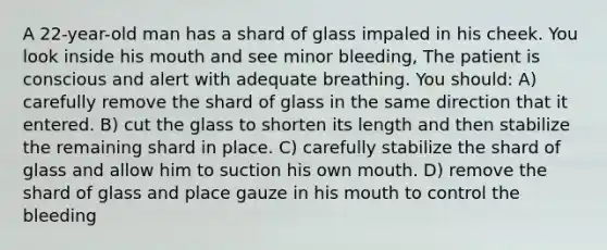 A 22-year-old man has a shard of glass impaled in his cheek. You look inside his mouth and see minor bleeding, The patient is conscious and alert with adequate breathing. You should: A) carefully remove the shard of glass in the same direction that it entered. B) cut the glass to shorten its length and then stabilize the remaining shard in place. C) carefully stabilize the shard of glass and allow him to suction his own mouth. D) remove the shard of glass and place gauze in his mouth to control the bleeding