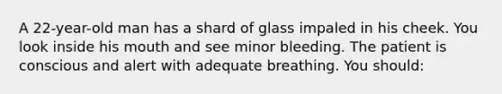 A 22-year-old man has a shard of glass impaled in his cheek. You look inside his mouth and see minor bleeding. The patient is conscious and alert with adequate breathing. You should: