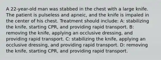 A 22-year-old man was stabbed in the chest with a large knife. The patient is pulseless and apneic, and the knife is impaled in the center of his chest. Treatment should include: A: stabilizing the knife, starting CPR, and providing rapid transport. B: removing the knife, applying an occlusive dressing, and providing rapid transport. C: stabilizing the knife, applying an occlusive dressing, and providing rapid transport. D: removing the knife, starting CPR, and providing rapid transport.