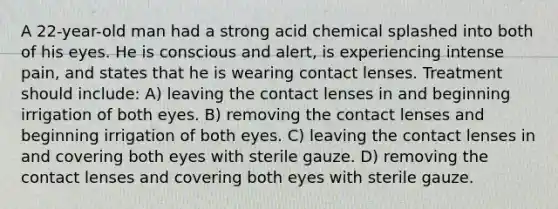 A 22-year-old man had a strong acid chemical splashed into both of his eyes. He is conscious and alert, is experiencing intense pain, and states that he is wearing contact lenses. Treatment should include: A) leaving the contact lenses in and beginning irrigation of both eyes. B) removing the contact lenses and beginning irrigation of both eyes. C) leaving the contact lenses in and covering both eyes with sterile gauze. D) removing the contact lenses and covering both eyes with sterile gauze.