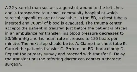 A 22-year-old man sustains a gunshot wound to the left chest and is transported to a small community hospital at which surgical capabilites are not available. In the ED, a chest tube is inserted and 700ml of blood is evacuted. The trauma center accepts the patient in transfer. Just before the patient is placed in an ambulance for transfer, his blood pressure decreases to 80/68mmHg and his heart rate increases to 136 beats per minute. The next step should be to: A. Clamp the chest tube B. Cancel the patients transfer C. Perform an ED thoracotomy D. Repeat the primary survey and proceed with transfer E. Delay the transfer until the referring doctor can contact a thoracic surgeon.