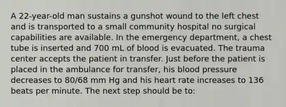 A 22-year-old man sustains a gunshot wound to the left chest and is transported to a small community hospital no surgical capabilities are available. In the emergency department, a chest tube is inserted and 700 mL of blood is evacuated. The trauma center accepts the patient in transfer. Just before the patient is placed in the ambulance for transfer, his blood pressure decreases to 80/68 mm Hg and his heart rate increases to 136 beats per minute. The next step should be to: