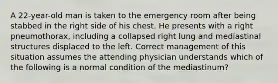 A 22-year-old man is taken to the emergency room after being stabbed in the right side of his chest. He presents with a right pneumothorax, including a collapsed right lung and mediastinal structures displaced to the left. Correct management of this situation assumes the attending physician understands which of the following is a normal condition of the mediastinum?