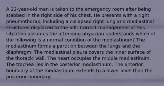 A 22-year-old man is taken to the emergency room after being stabbed in the right side of his chest. He presents with a right pneumothorax, including a collapsed right lung and mediastinal structures displaced to the left. Correct management of this situation assumes the attending physician understands which of the following is a normal condition of the mediastinum? The mediastinum forms a partition between the lungs and the diaphragm. The mediastinal pleura covers the inner surface of the thoracic wall. The heart occupies the middle mediastinum. The trachea lies in the posterior mediastinum. The anterior boundary of the mediastinum extends to a lower level than the posterior boundary.