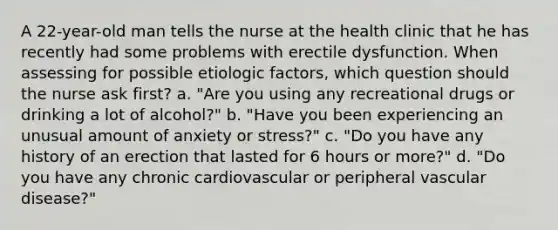 A 22-year-old man tells the nurse at the health clinic that he has recently had some problems with erectile dysfunction. When assessing for possible etiologic factors, which question should the nurse ask first? a. "Are you using any recreational drugs or drinking a lot of alcohol?" b. "Have you been experiencing an unusual amount of anxiety or stress?" c. "Do you have any history of an erection that lasted for 6 hours or more?" d. "Do you have any chronic cardiovascular or peripheral vascular disease?"