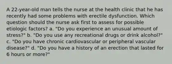 A 22-year-old man tells the nurse at the health clinic that he has recently had some problems with erectile dysfunction. Which question should the nurse ask first to assess for possible etiologic factors? a. "Do you experience an unusual amount of stress?" b. "Do you use any recreational drugs or drink alcohol?" c. "Do you have chronic cardiovascular or peripheral vascular disease?" d. "Do you have a history of an erection that lasted for 6 hours or more?"