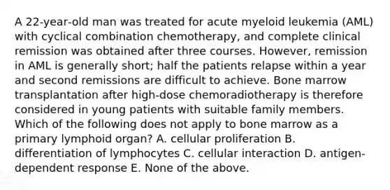 A 22‐year‐old man was treated for acute myeloid leukemia (AML) with cyclical combination chemotherapy, and complete clinical remission was obtained after three courses. However, remission in AML is generally short; half the patients relapse within a year and second remissions are difficult to achieve. Bone marrow transplantation after high‐dose chemoradiotherapy is therefore considered in young patients with suitable family members. Which of the following does not apply to bone marrow as a primary lymphoid organ? A. cellular proliferation B. differentiation of lymphocytes C. cellular interaction D. antigen‐dependent response E. None of the above.