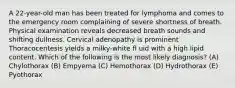 A 22-year-old man has been treated for lymphoma and comes to the emergency room complaining of severe shortness of breath. Physical examination reveals decreased breath sounds and shifting dullness. Cervical adenopathy is prominent Thoracocentesis yields a milky-white fl uid with a high lipid content. Which of the following is the most likely diagnosis? (A) Chylothorax (B) Empyema (C) Hemothorax (D) Hydrothorax (E) Pyothorax