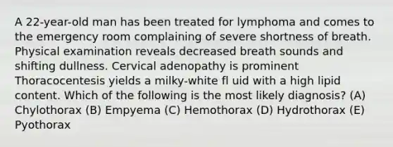 A 22-year-old man has been treated for lymphoma and comes to the emergency room complaining of severe shortness of breath. Physical examination reveals decreased breath sounds and shifting dullness. Cervical adenopathy is prominent Thoracocentesis yields a milky-white fl uid with a high lipid content. Which of the following is the most likely diagnosis? (A) Chylothorax (B) Empyema (C) Hemothorax (D) Hydrothorax (E) Pyothorax