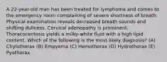 A 22-year-old man has been treated for lymphoma and comes to the emergency room complaining of severe shortness of breath. Physical examination reveals decreased breath sounds and shifting dullness. Cervical adenopathy is prominent. Thoracocentesis yields a milky-white fluid with a high lipid content. Which of the following is the most likely diagnosis? (A) Chylothorax (B) Empyema (C) Hemothorax (D) Hydrothorax (E) Pyothorax