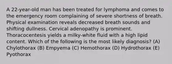 A 22-year-old man has been treated for lymphoma and comes to the emergency room complaining of severe shortness of breath. Physical examination reveals decreased breath sounds and shifting dullness. Cervical adenopathy is prominent. Thoracocentesis yields a milky-white fluid with a high lipid content. Which of the following is the most likely diagnosis? (A) Chylothorax (B) Empyema (C) Hemothorax (D) Hydrothorax (E) Pyothorax