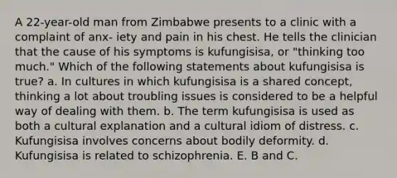 A 22-year-old man from Zimbabwe presents to a clinic with a complaint of anx- iety and pain in his chest. He tells the clinician that the cause of his symptoms is kufungisisa, or "thinking too much." Which of the following statements about kufungisisa is true? a. In cultures in which kufungisisa is a shared concept, thinking a lot about troubling issues is considered to be a helpful way of dealing with them. b. The term kufungisisa is used as both a cultural explanation and a cultural idiom of distress. c. Kufungisisa involves concerns about bodily deformity. d. Kufungisisa is related to schizophrenia. E. B and C.