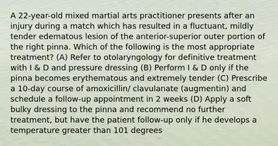 A 22-year-old mixed martial arts practitioner presents after an injury during a match which has resulted in a fluctuant, mildly tender edematous lesion of the anterior-superior outer portion of the right pinna. Which of the following is the most appropriate treatment? (A) Refer to otolaryngology for definitive treatment with I & D and pressure dressing (B) Perform I & D only if the pinna becomes erythematous and extremely tender (C) Prescribe a 10-day course of amoxicillin/ clavulanate (augmentin) and schedule a follow-up appointment in 2 weeks (D) Apply a soft bulky dressing to the pinna and recommend no further treatment, but have the patient follow-up only if he develops a temperature <a href='https://www.questionai.com/knowledge/ktgHnBD4o3-greater-than' class='anchor-knowledge'>greater than</a> 101 degrees