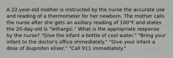 A 22-year-old mother is instructed by the nurse the accurate use and reading of a thermometer for her newborn. The mother calls the nurse after she gets an axillary reading of 100°F and states the 20-day-old is "lethargic." What is the appropriate response by the nurse? "Give the infant a bottle of cool water." "Bring your infant to the doctor's office immediately." "Give your infant a dose of ibuprofen elixer." "Call 911 immediately."