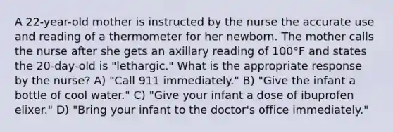 A 22-year-old mother is instructed by the nurse the accurate use and reading of a thermometer for her newborn. The mother calls the nurse after she gets an axillary reading of 100°F and states the 20-day-old is "lethargic." What is the appropriate response by the nurse? A) "Call 911 immediately." B) "Give the infant a bottle of cool water." C) "Give your infant a dose of ibuprofen elixer." D) "Bring your infant to the doctor's office immediately."