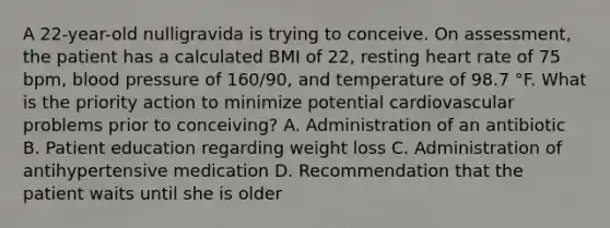 A 22-year-old nulligravida is trying to conceive. On assessment, the patient has a calculated BMI of 22, resting heart rate of 75 bpm, blood pressure of 160/90, and temperature of 98.7 °F. What is the priority action to minimize potential cardiovascular problems prior to conceiving? A. Administration of an antibiotic B. Patient education regarding weight loss C. Administration of antihypertensive medication D. Recommendation that the patient waits until she is older