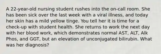 A 22-year-old nursing student rushes into the on-call room. She has been sick over the last week with a viral illness, and today her skin has a mild yellow tinge. You tell her it is time for a check-up with student health. She returns to work the next day with her blood work, which demonstrates normal AST, ALT, Alk Phos, and GGT, but an elevation of unconjugated bilirubin. What was her diagnosis?