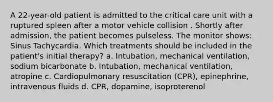 A 22-year-old patient is admitted to the critical care unit with a ruptured spleen after a motor vehicle collision . Shortly after admission, the patient becomes pulseless. The monitor shows: Sinus Tachycardia. Which treatments should be included in the patient's initial therapy? a. Intubation, mechanical ventilation, sodium bicarbonate b. Intubation, mechanical ventilation, atropine c. Cardiopulmonary resuscitation (CPR), epinephrine, intravenous fluids d. CPR, dopamine, isoproterenol