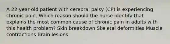 A 22-year-old patient with cerebral palsy (CP) is experiencing chronic pain. Which reason should the nurse identify that explains the most common cause of chronic pain in adults with this health problem? Skin breakdown Skeletal deformities Muscle contractions Brain lesions