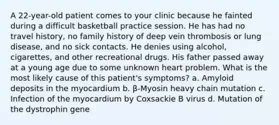 A 22-year-old patient comes to your clinic because he fainted during a difficult basketball practice session. He has had no travel history, no family history of deep vein thrombosis or lung disease, and no sick contacts. He denies using alcohol, cigarettes, and other recreational drugs. His father passed away at a young age due to some unknown heart problem. What is the most likely cause of this patient's symptoms? a. Amyloid deposits in the myocardium b. β-Myosin heavy chain mutation c. Infection of the myocardium by Coxsackie B virus d. Mutation of the dystrophin gene