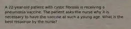 A 22-year-old patient with cystic fibrosis is receiving a pneumonia vaccine. The patient asks the nurse why it is necessary to have the vaccine at such a young age. What is the best response by the nurse?