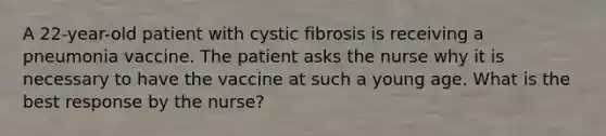 A 22-year-old patient with cystic fibrosis is receiving a pneumonia vaccine. The patient asks the nurse why it is necessary to have the vaccine at such a young age. What is the best response by the nurse?