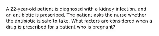 A 22-year-old patient is diagnosed with a kidney infection, and an antibiotic is prescribed. The patient asks the nurse whether the antibiotic is safe to take. What factors are considered when a drug is prescribed for a patient who is pregnant?