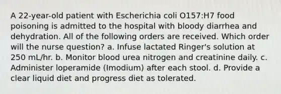 A 22-year-old patient with Escherichia coli O157:H7 food poisoning is admitted to the hospital with bloody diarrhea and dehydration. All of the following orders are received. Which order will the nurse question? a. Infuse lactated Ringer's solution at 250 mL/hr. b. Monitor blood urea nitrogen and creatinine daily. c. Administer loperamide (Imodium) after each stool. d. Provide a clear liquid diet and progress diet as tolerated.