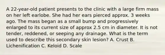 A 22-year-old patient presents to the clinic with a large firm mass on her left earlobe. She had her ears pierced approx. 3 weeks ago. The mass began as a small bump and progressively enlarged to its current size of approx 2.5 cm in diameter. It is not tender, reddened, or seeping any drainage. What is the term used to describe this secondary skin lesion? A. Crust B. Lichenification C. Keloid D. Scale