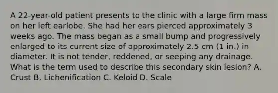 A 22-year-old patient presents to the clinic with a large firm mass on her left earlobe. She had her ears pierced approximately 3 weeks ago. The mass began as a small bump and progressively enlarged to its current size of approximately 2.5 cm (1 in.) in diameter. It is not tender, reddened, or seeping any drainage. What is the term used to describe this secondary skin lesion? A. Crust B. Lichenification C. Keloid D. Scale