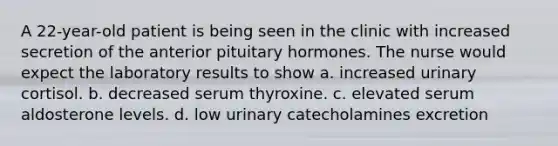 A 22-year-old patient is being seen in the clinic with increased secretion of the anterior pituitary hormones. The nurse would expect the laboratory results to show a. increased urinary cortisol. b. decreased serum thyroxine. c. elevated serum aldosterone levels. d. low urinary catecholamines excretion