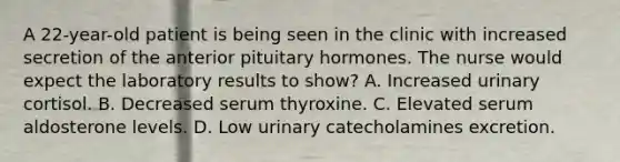 A 22-year-old patient is being seen in the clinic with increased secretion of the anterior pituitary hormones. The nurse would expect the laboratory results to show? A. Increased urinary cortisol. B. Decreased serum thyroxine. C. Elevated serum aldosterone levels. D. Low urinary catecholamines excretion.