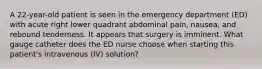 A 22-year-old patient is seen in the emergency department (ED) with acute right lower quadrant abdominal pain, nausea, and rebound tenderness. It appears that surgery is imminent. What gauge catheter does the ED nurse choose when starting this patient's intravenous (IV) solution?