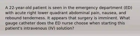 A 22-year-old patient is seen in the emergency department (ED) with acute right lower quadrant abdominal pain, nausea, and rebound tenderness. It appears that surgery is imminent. What gauge catheter does the ED nurse choose when starting this patient's intravenous (IV) solution?