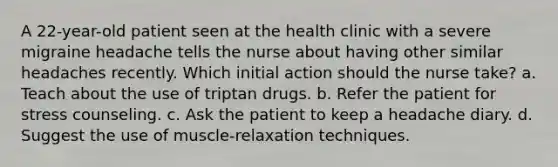 A 22-year-old patient seen at the health clinic with a severe migraine headache tells the nurse about having other similar headaches recently. Which initial action should the nurse take? a. Teach about the use of triptan drugs. b. Refer the patient for stress counseling. c. Ask the patient to keep a headache diary. d. Suggest the use of muscle-relaxation techniques.