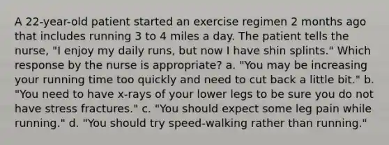 A 22-year-old patient started an exercise regimen 2 months ago that includes running 3 to 4 miles a day. The patient tells the nurse, "I enjoy my daily runs, but now I have shin splints." Which response by the nurse is appropriate? a. "You may be increasing your running time too quickly and need to cut back a little bit." b. "You need to have x-rays of your lower legs to be sure you do not have stress fractures." c. "You should expect some leg pain while running." d. "You should try speed-walking rather than running."